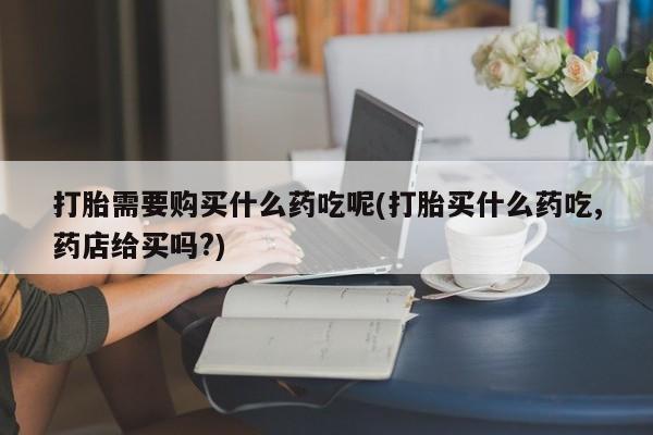 私人医院可以开打胎药嘛打胎需要购买什么药吃呢(打胎买什么药吃,药店给买吗?)